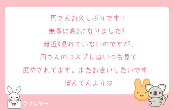 円さんお久しぶりです！
無事に高2になりました✨
 最近X見れていないのですが、
円さんのコスプレはいつも見て
癒やされてます。またお会いしたいです！
ぼんてんより