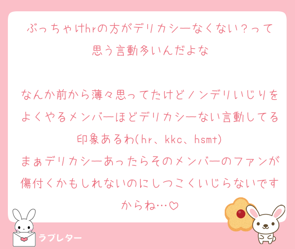 ぶっちゃけhrの方がデリカシーなくない？って思う言動多いんだよな

なんか前から薄々思ってたけどノンデリいじりをよくやるメンバーほどデリカシーない言動してる印象あるわ(hr、kkc、hsmt)
まぁデリカシーあったらそのメンバーのファンが傷付くかもしれないのにしつこくいじらないですからね…