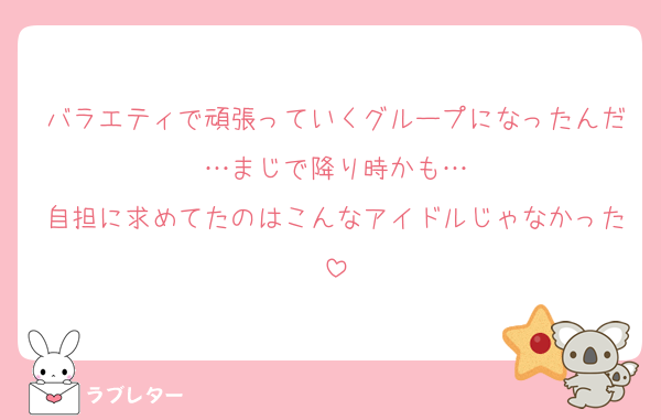 バラエティで頑張っていくグループになったんだ…まじで降り時かも…
自担に求めてたのはこんなアイドルじゃなかった