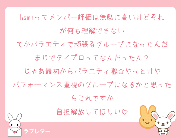 hsmtってメンバー評価は無駄に高いけどそれが何も理解できない
てかバラエティで頑張るグループになったんだ
まじでタイプロってなんだったん？
じゃあ最初からバラエティ審査やっとけや
パフォーマンス重視のグループになるかと思ったらこれですか
自担解放してほしい