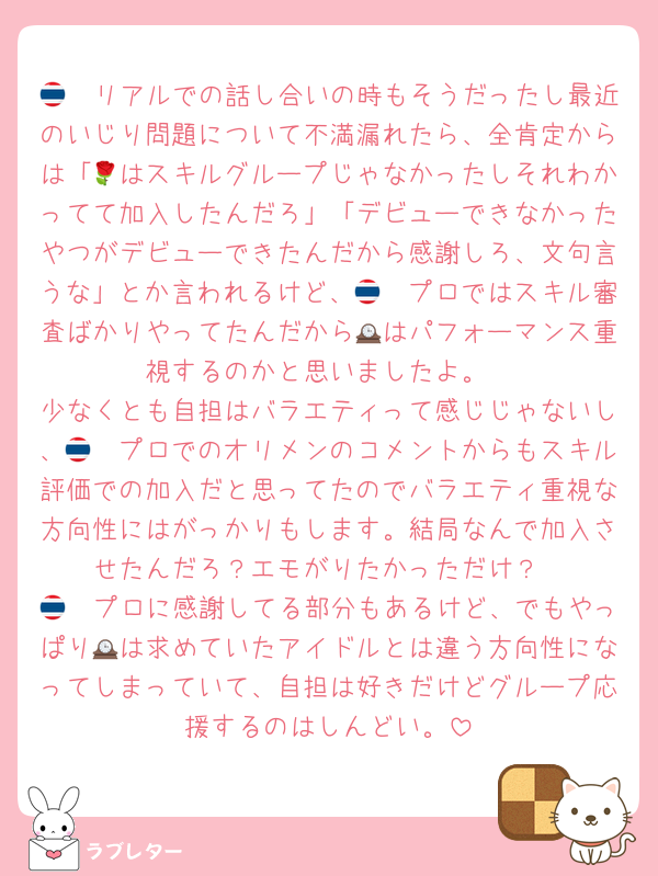 🇹🇭リアルでの話し合いの時もそうだったし最近のいじり問題について不満漏れたら、全肯定からは「🌹はスキルグループじゃなかったしそれわかってて加入したんだろ」「デビューできなかったやつがデビューできたんだから感謝しろ、文句言うな」とか言われるけど、🇹🇭プロではスキル審査ばかりやってたんだから🕰はパフォーマンス重視するのかと思いましたよ。
少なくとも自担はバラエティって感じじゃないし、🇹🇭プロでのオリメンのコメントからもスキル評価での加入だと思ってたのでバラエティ重視な方向性にはがっかりもします。結局なんで加入させたんだろ？エモがりたかっただけ？
🇹🇭プロに感謝してる部分もあるけど、でもやっぱり🕰は求めていたアイドルとは違う方向性になってしまっていて、自担は好きだけどグループ応援するのはしんどい。