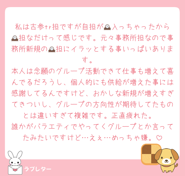 私は古参tr担ですが自担が🕰入っちゃったから🕰担なだけって感じです。元々事務所担なので事務所新規の🕰担にイラッとする事いっぱいあります。
本人は念願のグループ活動できて仕事も増えて喜んでるだろうし、個人的にも供給が増えた事には感謝してるんですけど、おかしな新規が増えすぎてきついし、グループの方向性が期待してたものとは違いすぎて複雑です。正直疲れた。
誰かがバラエティでやってくグループとか言ってたみたいですけど…えぇ…めっちゃ嫌。