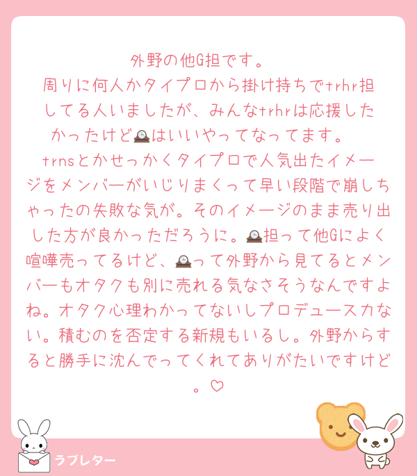 外野の他G担です。
周りに何人かタイプロから掛け持ちでtrhr担してる人いましたが、みんなtrhrは応援したかったけど🕰はいいやってなってます。
trnsとかせっかくタイプロで人気出たイメージをメンバーがいじりまくって早い段階で崩しちゃったの失敗な気が。そのイメージのまま売り出した方が良かっただろうに。🕰担って他Gによく喧嘩売ってるけど、🕰って外野から見てるとメンバーもオタクも別に売れる気なさそうなんですよね。オタク心理わかってないしプロデュース力ない。積むのを否定する新規もいるし。外野からすると勝手に沈んでってくれてありがたいですけど。