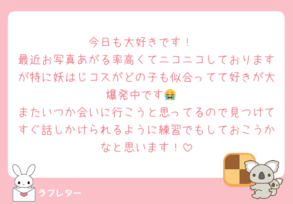 今日も大好きです！
最近お写真あがる率高くてニコニコしておりますが特に妖はじコスがどの子も似合ってて好きが大爆発中です😭
またいつか会いに行こうと思ってるので見つけてすぐ話しかけられるように練習でもしておこうかなと思います！