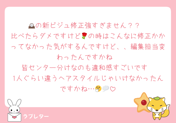 🕰の新ビジュ修正強すぎません？？
比べたらダメですけど🌹の時はこんなに修正かかってなかった気がするんですけど、、編集担当変わったんですかね
皆センター分けなのも違和感すごいです
1人ぐらい違うヘアスタイルじゃいけなかったんですかね…🤔💭