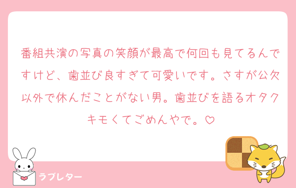 番組共演の写真の笑顔が最高で何回も見てるんですけど、歯並び良すぎて可愛いです。さすが公欠以外で休んだことがない男。歯並びを語るオタクキモくてごめんやで。