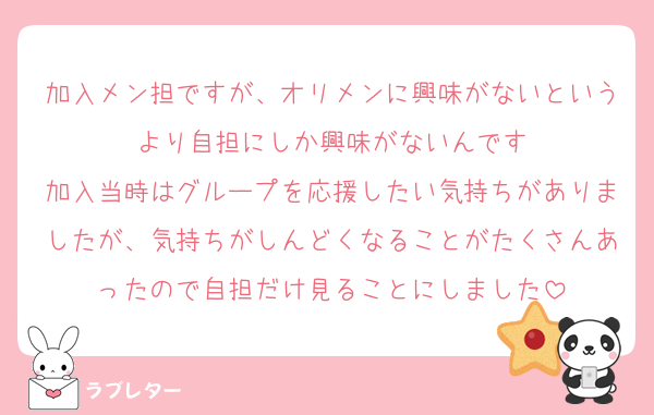 加入メン担ですが、オリメンに興味がないというより自担にしか興味がないんです
加入当時はグループを応援したい気持ちがありましたが、気持ちがしんどくなることがたくさんあったので自担だけ見ることにしました