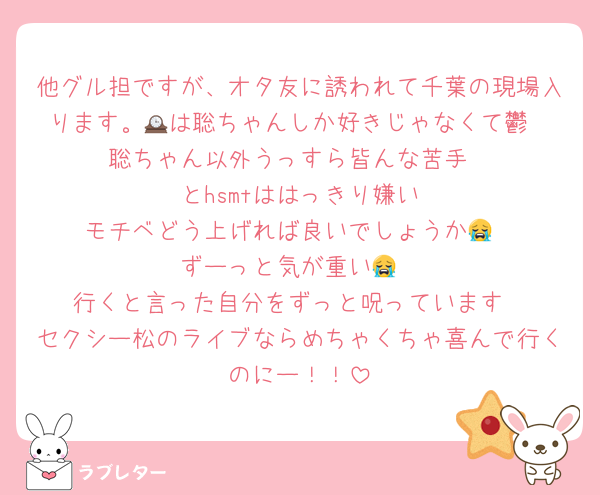 他グル担ですが、オタ友に誘われて千葉の現場入ります。🕰️は聡ちゃんしか好きじゃなくて鬱
聡ちゃん以外うっすら皆んな苦手
🟣とhsmtははっきり嫌い
モチベどう上げれば良いでしょうか😭
ずーっと気が重い😭
行くと言った自分をずっと呪っています
セクシー松のライブならめちゃくちゃ喜んで行くのにー！！