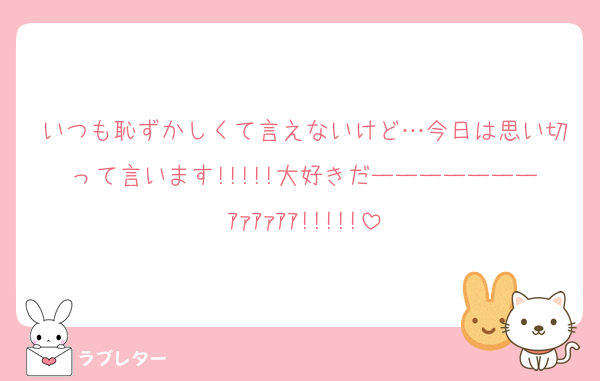 いつも恥ずかしくて言えないけど…今日は思い切って言います!!!!!大好きだーーーーーーーｱｧｱｧｱｱ!!!!!