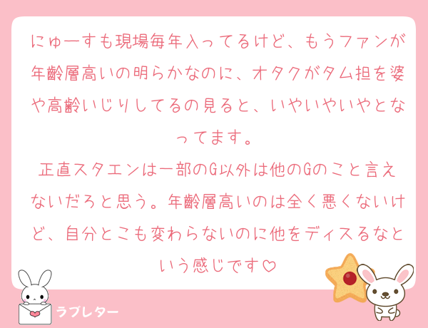 にゅーすも現場毎年入ってるけど、もうファンが年齡層高いの明らかなのに、オタクがタム担を婆や高齢いじりしてるの見ると、いやいやいやとなってます。
正直スタエンは一部のG以外は他のGのこと言えないだろと思う。年齡層高いのは全く悪くないけど、自分とこも変わらないのに他をディスるなという感じです