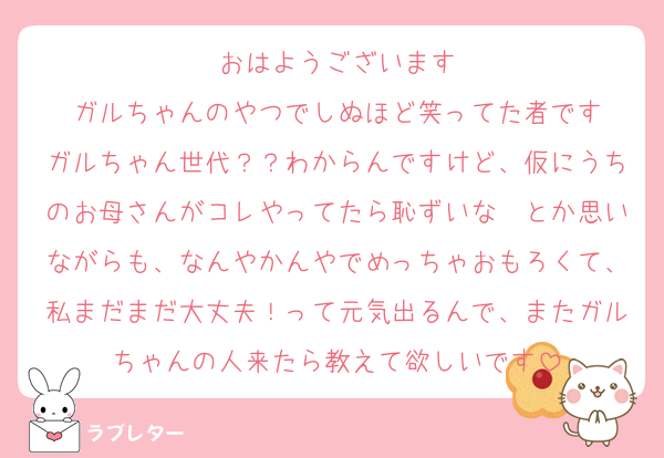 おはようございます
ガルちゃんのやつでしぬほど笑ってた者です
ガルちゃん世代？？わからんですけど、仮にうちのお母さんがコレやってたら恥ずいな〜とか思いながらも、なんやかんやでめっちゃおもろくて、私まだまだ大丈夫！って元気出るんで、またガルちゃんの人来たら教えて欲しいです
