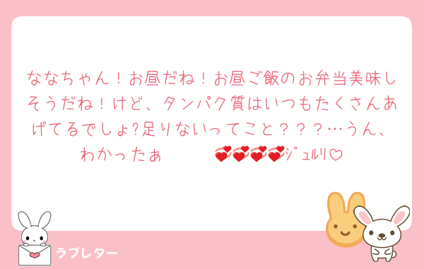 ななちゃん！お昼だね！お昼ご飯のお弁当美味しそうだね！けど、タンパク質はいつもたくさんあげてるでしょ?足りないってこと？？？…うん、わかったぁ〜〜〜💞💞💞💞ｼﾞｭﾙﾘ