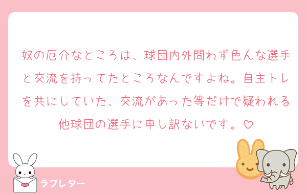 奴の厄介なところは、球団内外問わず色んな選手と交流を持ってたところなんですよね。自主トレを共にしていた、交流があった等だけで疑われる他球団の選手に申し訳ないです。