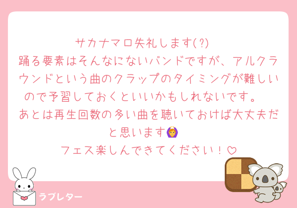 サカナマロ失礼します(?)
踊る要素はそんなにないバンドですが、ア儿クラウンドという曲のクラップのタイミングが難しいので予習しておくといいかもしれないです。
あとは再生回数の多い曲を聴いておけば大丈夫だと思います🙆
フェス楽しんできてください！