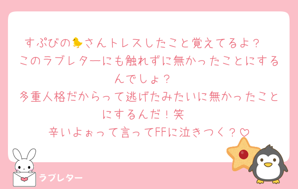 すぷびの🐤さんトレスしたこと覚えてるよ？
このラブレターにも触れずに無かったことにするんでしょ？
多重人格だからって逃げたみたいに無かったことにするんだ！笑
辛いよぉって言ってFFに泣きつく？