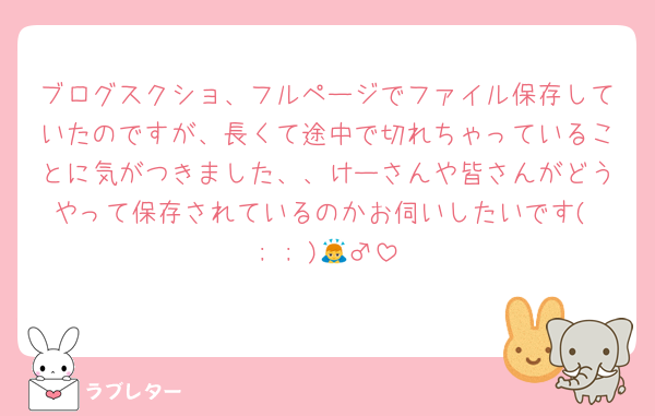 ブログスクショ、フルページでファイル保存していたのですが、長くて途中で切れちゃっていることに気がつきました、、けーさんや皆さんがどうやって保存されているのかお伺いしたいです( ; ; )🙇‍♂️
