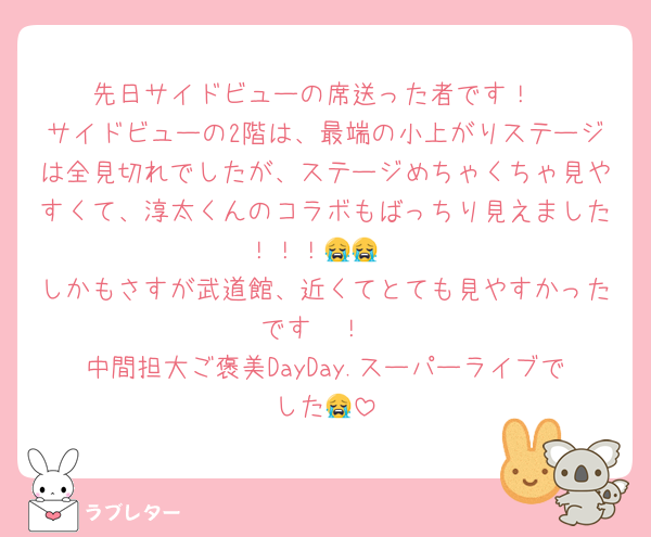 先日サイドビューの席送った者です！
サイドビューの2階は、最端の小上がりステージは全見切れでしたが、ステージめちゃくちゃ見やすくて、淳太くんのコラボもばっちり見えました！！！😭😭
しかもさすが武道館、近くてとても見やすかったです〜！
中間担大ご褒美DayDay.スーパーライブでした😭