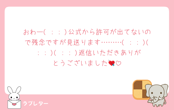 おわー( ; ; )公式から許可が出てないので残念ですが見送ります………( ; ; )( ; ; )( ; ; )返信いただきありがとうございました💘