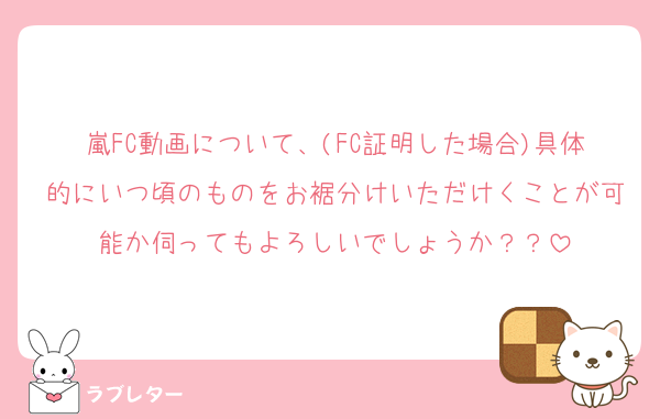 嵐FC動画について、(FC証明した場合)具体的にいつ頃のものをお裾分けいただけくことが可能か伺ってもよろしいでしょうか？？