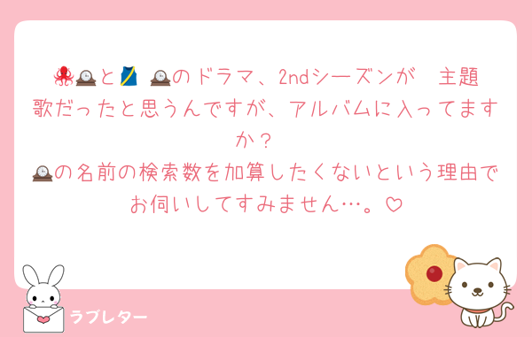 🐙🟠と🕰 🎽のドラマ、2ndシーズンが🕰主題歌だったと思うんですが、アルバムに入ってますか？
🕰の名前の検索数を加算したくないという理由でお伺いしてすみません…。