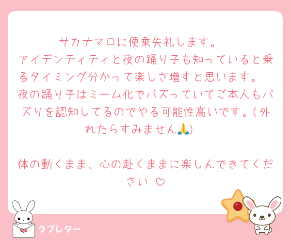サカナマロに便乗失礼します。
アイデンティティと夜の踊り子も知っていると乗るタイミング分かって楽しさ増すと思います。
夜の踊り子はミーム化でバズっていてご本人もバズりを認知してるのでやる可能性高いです。(外れたらすみません🙏)

体の動くまま、心の赴くままに楽しんできてください☺️