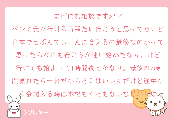 まげにむ相談です>ࡇ<
ペンミ元々行ける日程だけ行こうと思ってたけど日本でせぶんてぃーんに会えるの最後なのかって思ったら23日も行こうか迷い始めたなり。けど行けても始まって1時間後とかなり。最後の2時間見れたら十分だからそこはいいんだけど途中から会場入る時は本格もくそもないなりか？