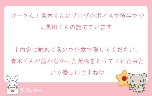 けーさん！青木くんのブログのボイスで後半で少し黒田くんの話でています♡

↓内容に触れてるので任意で隠してください。
青木くんが届かなかった荷物をとってくれたみたいで優しいですね