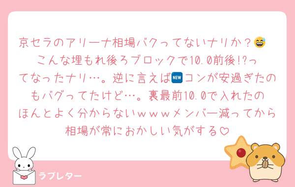 京セラのアリーナ相場バクってないナリか？😅
こんな埋もれ後ろブロックで10.0前後!?ってなったナリ…。逆に言えば🆕コンが安過ぎたのもバグってたけど…。裏最前10.0で入れたのほんとよく分からないｗｗｗメンバー減ってから相場が常におかしい気がする