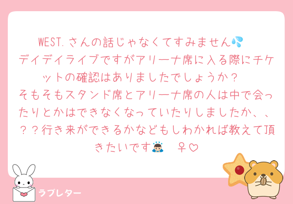 WEST.さんの話じゃなくてすみません💦
デイデイライブですがアリーナ席に入る際にチケットの確認はありましたでしょうか？
そもそもスタンド席とアリーナ席の人は中で会ったりとかはできなくなっていたりしましたか、、？？行き来ができるかなどもしわかれば教えて頂きたいです🙇🏻‍♀️