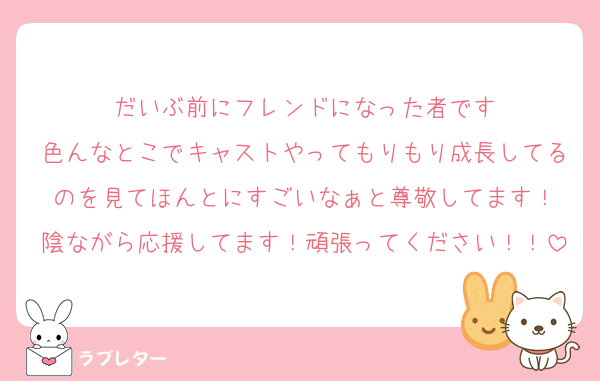 だいぶ前にフレンドになった者です
色んなとこでキャストやってもりもり成長してるのを見てほんとにすごいなぁと尊敬してます！
陰ながら応援してます！頑張ってください！！