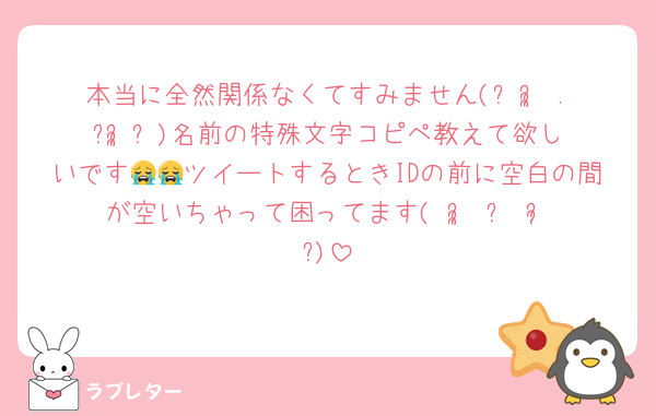 本当に全然関係なくてすみません(ᐡᴗ̥̥ .̼ ᴗ̥̥ᐡ)名前の特殊文字コピペ教えて欲しいです😭😭ツイートするときIDの前に空白の間が空いちゃって困ってます( ᵕ̩̩ ⩊ ᵕ̩̩ )