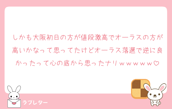 しかも大阪初日の方が値段激高でオーラスの方が高いかなって思ってたけどオーラス落選で逆に良かったって心の底から思ったナリｗｗｗｗｗ