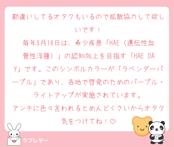 勘違いしてるオタクもいるので拡散協力して欲しいです！
毎年5月16日は、希少疾患「HAE（遺伝性血管性浮腫）」の認知向上を目指す「HAE DAY」です。このシンボルカラーが「ラベンダーパープル」であり、各地で啓発のためのパープル・ライトアップが実施されています。
アンチに色々言われるとめんどくさいからオタク気をつけてね！