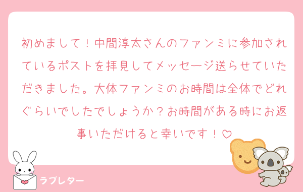 初めまして！中間淳太さんのファンミに参加されているポストを拝見してメッセージ送らせていただきました。大体ファンミのお時間は全体でどれぐらいでしたでしょうか？お時間がある時にお返事いただけると幸いです！