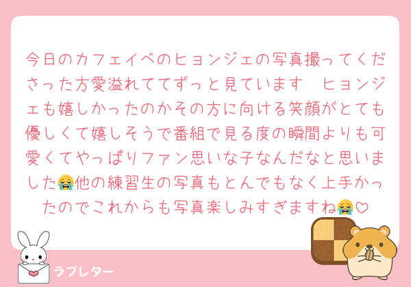 今日のカフェイベのヒョンジェの写真撮ってくださった方愛溢れててずっと見ています🥲ヒョンジェも嬉しかったのかその方に向ける笑顔がとても優しくて嬉しそうで番組で見る度の瞬間よりも可愛くてやっぱりファン思いな子なんだなと思いました😭他の練習生の写真もとんでもなく上手かったのでこれからも写真楽しみすぎますね😭