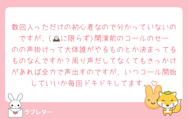 数回入っただけの初心者なので分かっていないのですが、(🕰️に限らず)開演前のコールのせーのの声掛けって大体誰がやるものとか決まってるものなんですか？周り声だしてなくてもきっかけがあれば全力で声出すのですが、いつコール開始していいか毎回ドキドキしてます。