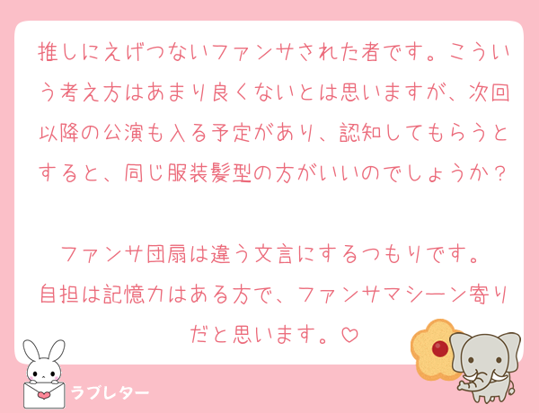 推しにえげつないファンサされた者です。こういう考え方はあまり良くないとは思いますが、次回以降の公演も入る予定があり、認知してもらうとすると、同じ服装髪型の方がいいのでしょうか？
ファンサ団扇は違う文言にするつもりです。
自担は記憶力はある方で、ファンサマシーン寄りだと思います。