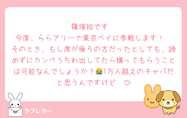 篠塚担です
今度、ららアリーナ東京ベイに参戦します！
そのとき、もし席が後ろの方だったとしても、諦めずにカンペうちわ出してたら構ってもらうことは可能なんでしょうか？😭1万人越えのキャパだと思うんですけど🥹