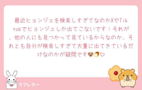 最近ヒョンジェを検索しすぎてなのかXやTiktokでヒョンジェしか出てこないです！それが、他の人にも見つかって見ているからなのか、それとも自分が検索しすぎて大量に出てきているだけなのかが疑問です🐶🍞