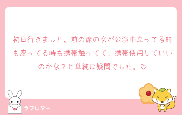 初日行きました。前の席の女が公演中立ってる時も座ってる時も携帯触ってて、携帯使用していいのかな？と単純に疑問でした。