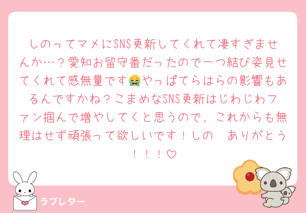 しのってマメにSNS更新してくれて凄すぎませんか…？愛知お留守番だったので一つ結び姿見せてくれて感無量です😭やっぱてらはらの影響もあるんですかね？こまめなSNS更新はじわじわファン掴んで増やしてくと思うので、これからも無理はせず頑張って欲しいです！しの〜ありがとう！！！