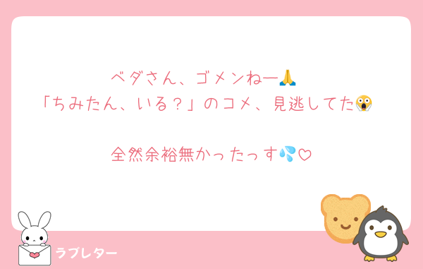 ベダさん、ゴメンねー🙏
「ちみたん、いる？」のコメ、見逃してた😱

全然余裕無かったっす💦