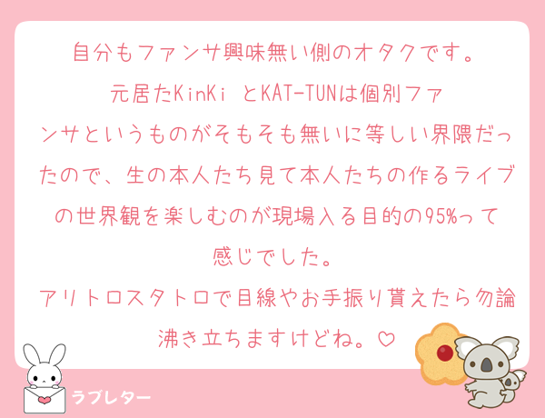 自分もファンサ興味無い側のオタクです。
元居たKinKi とKAT-TUNは個別ファンサというものがそもそも無いに等しい界隈だったので、生の本人たち見て本人たちの作るライブの世界観を楽しむのが現場入る目的の95%って感じでした。
アリトロスタトロで目線やお手振り貰えたら勿論沸き立ちますけどね。