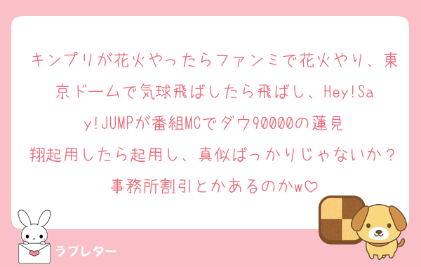 キンプリが花火やったらファンミで花火やり、東京ドームで気球飛ばしたら飛ばし、Hey!Say!JUMPが番組MCでダウ90000の蓮見翔起用したら起用し、真似ばっかりじゃないか？事務所割引とかあるのかw
