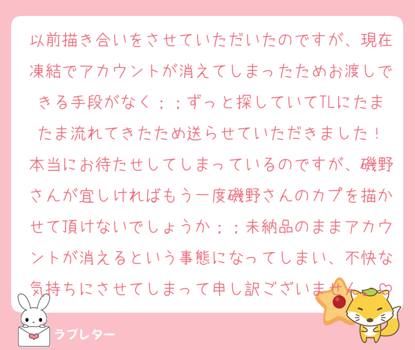 以前描き合いをさせていただいたのですが、現在凍結でアカウントが消えてしまったためお渡しできる手段がなく；；ずっと探していてTLにたまたま流れてきたため送らせていただきました！
本当にお待たせしてしまっているのですが、磯野さんが宜しければもう一度磯野さんのカプを描かせて頂けないでしょうか；；未納品のままアカウントが消えるという事態になってしまい、不快な気持ちにさせてしまって申し訳ございません。