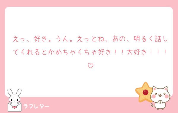 えっ、好き。うん。えっとね、あの、明るく話してくれるとかめちゃくちゃ好き！！大好き！！！