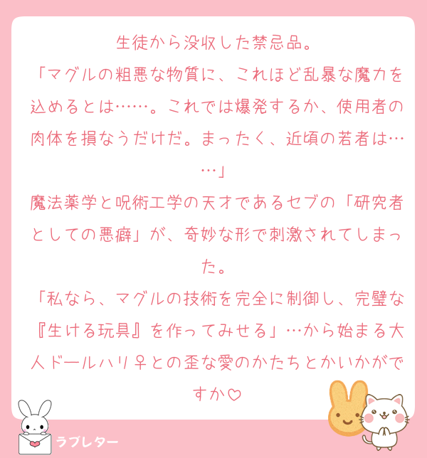生徒から没収した禁忌品。
「マグルの粗悪な物質に、これほど乱暴な魔力を込めるとは……。これでは爆発するか、使用者の肉体を損なうだけだ。まったく、近頃の若者は……」
魔法薬学と呪術工学の天才であるセブの「研究者としての悪癖」が、奇妙な形で刺激されてしまった。
「私なら、マグルの技術を完全に制御し、完璧な『生ける玩具』を作ってみせる」…から始まる大人ドールハリ♀との歪な愛のかたちとかいかがですか