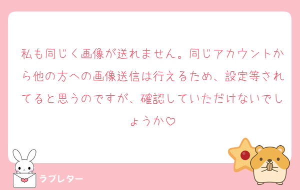 私も同じく画像が送れません。同じアカウントから他の方への画像送信は行えるため、設定等されてると思うのですが、確認していただけないでしょうか