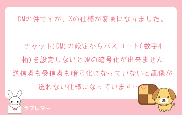 DMの件ですが、Xの仕様が変更になりました。
チャット(DM)の設定からパスコード(数字4桁)を設定しないとDMの暗号化が出来ません
送信者も受信者も暗号化になっていないと画像が送れない仕様になっています…