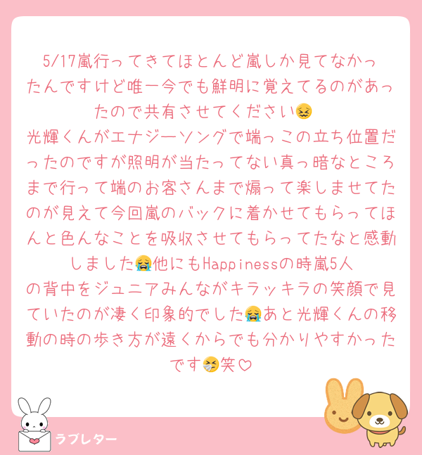 5/17嵐行ってきてほとんど嵐しか見てなかったんですけど唯一今でも鮮明に覚えてるのがあったので共有させてください😖
光輝くんがエナジーソングで端っこの立ち位置だったのですが照明が当たってない真っ暗なところまで行って端のお客さんまで煽って楽しませてたのが見えて今回嵐のバックに着かせてもらってほんと色んなことを吸収させてもらってたなと感動しました😭他にもHappinessの時嵐5人の背中をジュニアみんながキラッキラの笑顔で見ていたのが凄く印象的でした😭あと光輝くんの移動の時の歩き方が遠くからでも分かりやすかったです🤧笑